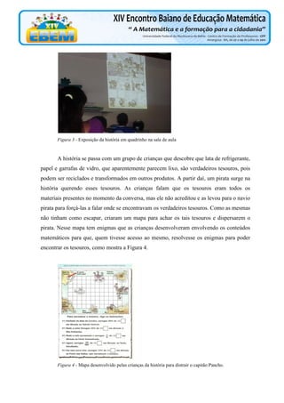 Figura 3 - Exposição da história em quadrinho na sala de aula

A história se passa com um grupo de crianças que descobre que lata de refrigerante,
papel e garrafas de vidro, que aparentemente parecem lixo, são verdadeiros tesouros, pois
podem ser reciclados e transformados em outros produtos. A partir daí, um pirata surge na
história querendo esses tesouros. As crianças falam que os tesouros eram todos os
materiais presentes no momento da conversa, mas ele não acreditou e as levou para o navio
pirata para forçá-las a falar onde se encontravam os verdadeiros tesouros. Como as mesmas
não tinham como escapar, criaram um mapa para achar os tais tesouros e dispersarem o
pirata. Nesse mapa tem enigmas que as crianças desenvolveram envolvendo os conteúdos
matemáticos para que, quem tivesse acesso ao mesmo, resolvesse os enigmas para poder
encontrar os tesouros, como mostra a Figura 4.

Figura 4 - Mapa desenvolvido pelas crianças da história para distrair o capitão Pancho.

 