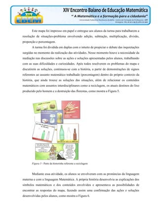 Este mapa foi impresso em papel e entregue aos alunos da turma para trabalharem a
resolução de situações-problema envolvendo adição, subtração, multiplicação, divisão,
proporção e porcentagem.
A turma foi dividida em duplas com o intuito de propiciar o debate das inquietações
surgidas no momento da realização das atividades. Nesse momento houve a necessidade da
mediação nas discussões sobre as ações e soluções apresentadas pelos alunos, trabalhando
com as suas dificuldades e curiosidades. Após todos resolverem os problemas do mapa e
discutirem as soluções, continuou-se com a história, a partir de demonstrações de signos
referentes ao assunto matemático trabalhado (porcentagem) dentro do próprio contexto da
história, que ainda trouxe as soluções das situações, além de relacionar os conteúdos
matemáticos com assuntos interdisciplinares como a reciclagem, os atuais destinos do lixo
produzido pelo homem e a destruição das florestas, como mostra a Figura 5.

Figura 5 - Parte da historinha referente a reciclagem

Mediante essa atividade, os alunos se envolveram com as pronúncias da linguagem
materna e com a linguagem Matemática. A própria história desenvolvia as explicações dos
símbolos matemáticos e dos conteúdos envolvidos e apresentava as possibilidades de
encontrar as respostas do mapa, fazendo assim uma confirmação das ações e soluções
desenvolvidas pelos alunos, como mostra a Figura 6.

 