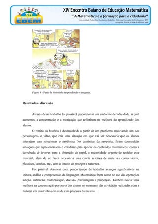 Figura 6 - Parte da historinha respondendo os enigmas.

Resultados e discussão

Através desse trabalho foi possível proporcionar um ambiente de ludicidade, o qual
aumentou a concentração e a motivação que refletiram na melhora do aprendizado dos
alunos.
O roteiro da história é desenvolvido a partir de um problema envolvendo um dos
personagens, o vilão, que cria uma situação em que vai ser necessário que os alunos
interajam para solucionar o problema. No caminhar da proposta, foram construídas
situações que representassem o cotidiano para aplicar os conteúdos matemáticos, como a
derrubada de árvores para a obtenção de papel, a necessidade urgente de reciclar este
material, além de se fazer necessária uma coleta seletiva de materiais como vidros,
plásticos, latinhas, etc., com o intuito de proteger a natureza.
Foi possível observar com pouco tempo de trabalho avanços significativos na
leitura, análise e compreensão da linguagem Matemática, bem como no uso das operações
adição, subtração, multiplicação, divisão, porcentagem e proporção. Também houve uma
melhora na concentração por parte dos alunos no momento das atividades realizadas com a
história em quadrinhos em slide e na proposta da mesma.

 