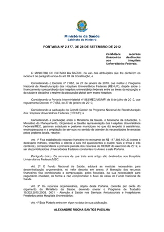 Ministério da Saúde
Gabinete do Ministro
PORTARIA Nº 2.177, DE 28 DE SETEMBRO DE 2012
Estabelece recursos
financeiros destinados
aos Hospitais
Universitários Federais.
O MINISTRO DE ESTADO DA SAÚDE, no uso das atribuições que lhe conferem os
incisos II do parágrafo único do art. 87 da Constituição, e
Considerando o Decreto nº 7.082, de 27 de janeiro de 2010, que institui o Programa
Nacional de Reestruturação dos Hospitais Universitários Federais (REHUF), dispõe sobre o
financiamento compartilhado dos hospitais universitários federais entre as áreas da educação e
da saúde e disciplina o regime da pactuação global com esses hospitais;
Considerando a Portaria Interministerial nº 883/MEC/MS/MP, de 5 de julho de 2010, que
regulamenta Decreto nº 7.082, de 27 de janeiro de 2010;
Considerando a pactuação do Comitê Gestor do Programa Nacional de Reestruturação
dos Hospitais Universitários Federais (REHUF); e
Considerando a pactuação entre o Ministério da Saúde, o Ministério da Educação, o
Ministério do Planejamento, Orçamento e Gestão representação dos Hospitais Universitários
Federais/MEC, gestores estaduais e gestores municipais no que diz respeito à assistência,
ensino/pesquisa e a ampliação de serviços no sentido de atender às necessidades levantadas
pelos gestores locais, resolve:
Art. 1º Fica estabelecido recurso financeiro no montante de R$ 117.386.404,33 (cento e
dezessete milhões, trezentos e oitenta e seis mil quatrocentos e quatro reais e trinta e três
centavos), correspondente a primeira parcela dos recursos do REHUF do exercício de 2012, a
ser disponibilizadoàs Universidades Federais constantes no Anexo a esta Portaria.
Parágrafo único. Os recursos de que trata este artigo são destinados aos Hospitais
Universitários Federais/MEC.
Art. 2º O Fundo Nacional de Saúde, adotará as medidas necessárias para
descentralização orçamentária, no valor descrito em anexo. A liberação dos recursos
financeiros fica condicionada a comprovação, pelos hospitais, da sua necessidade para
pagamento imediato, de forma a não comprometer o fluxo de caixa do Fundo Nacional de
Saúde.
Art. 3º Os recursos orçamentários, objeto desta Portaria, correrão por conta do
orçamento do Ministério da Saúde, devendo onerar o Programa de Trabalho
10.302.2015.20G8. 0001 - Atenção à Saúde nos Serviços Ambulatoriais e Hospitalares
Prestados pelos Hospitais Universitários.
Art. 4º Esta Portaria entra em vigor na data de sua publicação.
ALEXANDRE ROCHA SANTOS PADILHA
 