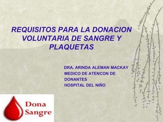 REQUISITOS PARA LA DONACION
  VOLUNTARIA DE SANGRE Y
         PLAQUETAS

           DRA. ARINDA ALEMAN MACKAY
           MEDICO DE ATENCON DE
           DONANTES
           HOSPITAL DEL NIÑO
 