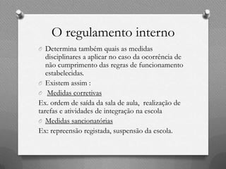 O regulamento interno
O Determina também quais as medidas
   disciplinares a aplicar no caso da ocorrência de
   não cumprimento das regras de funcionamento
   estabelecidas.
O Existem assim :
O Medidas corretivas
Ex. ordem de saída da sala de aula, realização de
tarefas e atividades de integração na escola
O Medidas sancionatórias
Ex: repreensão registada, suspensão da escola.
 