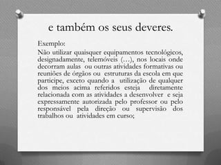 e também os seus deveres.
Exemplo:
Não utilizar quaisquer equipamentos tecnológicos,
designadamente, telemóveis (…), nos locais onde
decorram aulas ou outras atividades formativas ou
reuniões de órgãos ou estruturas da escola em que
participe, exceto quando a utilização de qualquer
dos meios acima referidos esteja diretamente
relacionada com as atividades a desenvolver e seja
expressamente autorizada pelo professor ou pelo
responsável pela direção ou supervisão dos
trabalhos ou atividades em curso;
 