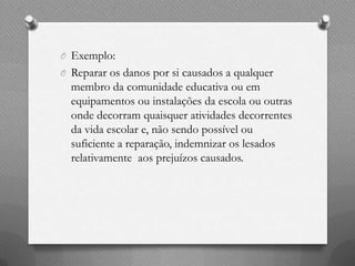 O Exemplo:
O Reparar os danos por si causados a qualquer
  membro da comunidade educativa ou em
  equipamentos ou instalações da escola ou outras
  onde decorram quaisquer atividades decorrentes
  da vida escolar e, não sendo possível ou
  suficiente a reparação, indemnizar os lesados
  relativamente aos prejuízos causados.
 