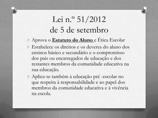 Lei n.º 51/2012
           de 5 de setembro
O Aprova o Estatuto do Aluno e Ética Escolar
O Estabelece os direitos e os deveres do aluno dos
  ensinos básico e secundário e o compromisso
  dos pais ou encarregados de educação e dos
  restantes membros da comunidade educativa na
  sua educação.
O Aplica-se também à educação pré -escolar no
  que respeita à responsabilidade e ao papel dos
  membros da comunidade educativa e à vivência
  na escola.
 