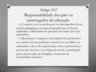 Artigo 43.º
       Responsabilidade dos pais ou
        encarregados de educação
O e) Cooperar com os professores no desempenho da sua
missão pedagógica, em especial quando para tal forem
solicitados, colaborando no processo de ensino dos seus
educandos;
O f) Reconhecer e respeitar a autoridade dos professores
no exercício da sua profissão e incutir nos seus filhos ou
educandos o dever de respeito para com os professores, o
pessoal não docente e os colegas da escola, contribuindo
para a preservação da disciplina e harmonia da
comunidade educativa;
 