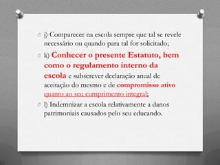 O j) Comparecer na escola sempre que tal se revele
  necessário ou quando para tal for solicitado;
O k) Conhecer   o presente Estatuto, bem
  como o regulamento interno da
  escola e subscrever declaração anual de
  aceitação do mesmo e de compromisso ativo
  quanto ao seu cumprimento integral;
O l) Indemnizar a escola relativamente a danos
  patrimoniais causados pelo seu educando.
 