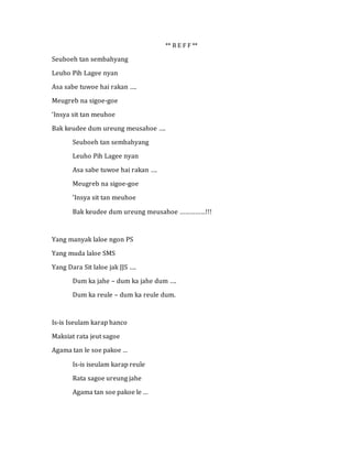 ** R E F F **
Seuboeh tan sembahyang
Leuho Pih Lagee nyan
Asa sabe tuwoe hai rakan ….
Meugreb na sigoe-goe
‘Insya sit tan meuhoe
Bak keudee dum ureung meusahoe ….
Seuboeh tan sembahyang
Leuho Pih Lagee nyan
Asa sabe tuwoe hai rakan ….
Meugreb na sigoe-goe
‘Insya sit tan meuhoe
Bak keudee dum ureung meusahoe ……………!!!
Yang manyak laloe ngon PS
Yang muda laloe SMS
Yang Dara Sit laloe jak JJS ….
Dum ka jahe – dum ka jahe dum ….
Dum ka reule – dum ka reule dum.
Is-is Iseulam karap hanco
Maksiat rata jeut sagoe
Agama tan le soe pakoe …
Is-is iseulam karap reule
Rata sagoe ureung jahe
Agama tan soe pakoe le …
 