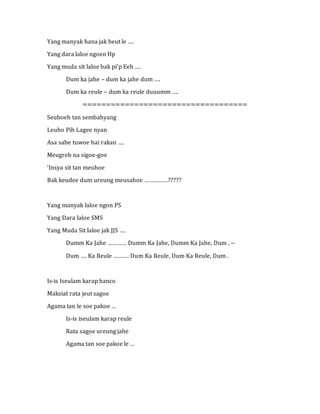 Yang manyak hana jak beut le ….
Yang dara laloe ngoen Hp
Yang muda sit laloe bak pi’p Eeh ….
Dum ka jahe – dum ka jahe dum ….
Dum ka reule – dum ka reule duuumm ….
===================================
Seuboeh tan sembahyang
Leuho Pih Lagee nyan
Asa sabe tuwoe hai rakan ….
Meugreb na sigoe-goe
‘Insya sit tan meuhoe
Bak keudee dum ureung meusahoe ……………?????
Yang manyak laloe ngon PS
Yang Dara laloe SMS
Yang Muda Sit laloe jak JJS ….
Dumm Ka Jahe ………… Dumm Ka Jahe, Dumm Ka Jahe, Dum , --
Dum …. Ka Reule ………. Dum Ka Reule, Dum Ka Reule, Dum .
Is-is Iseulam karap hanco
Maksiat rata jeut sagoe
Agama tan le soe pakoe …
Is-is iseulam karap reule
Rata sagoe ureung jahe
Agama tan soe pakoe le …
 