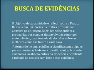 BUSCA DE EVIDÊNCIAS

0 O objetivo desta atividade é refletir sobre a Prática
  Baseada em Evidências na prática profissional.
  Consiste na utilização de evidências científicas,
  produzidas por estudos desenvolvidos com rigor
  metodológico, para tomada de decisões sobre as
  melhores condutas frente a cada caso.
0 A formação de uma evidência científica segue alguns
  passos: formulação de uma questão clínica, busca de
  evidências, avaliação crítica da evidência encontrada
  e tomada de decisão com base nessa evidência.
 