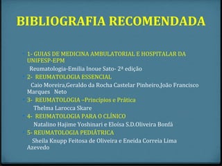 BIBLIOGRAFIA RECOMENDADA

• 1- GUIAS DE MEDICINA AMBULATORIAL E HOSPITALAR DA
    UNIFESP-EPM
     Reumatologia-Emilia Inoue Sato- 2ª edição
•   2- REUMATOLOGIA ESSENCIAL
     Caio Moreira,Geraldo da Rocha Castelar Pinheiro,João Francisco
    Marques Neto
•   3- REUMATOLOGIA –Princípios e Prática
       Thelma Larocca Skare
•   4- REUMATOLOGIA PARA O CLÍNICO
       Natalino Hajime Yoshinari e Eloísa S.D.Oliveira Bonfá
•   5- REUMATOLOGIA PEDIÁTRICA
      Sheila Knupp Feitosa de Oliveira e Eneida Correia Lima
    Azevedo
 
