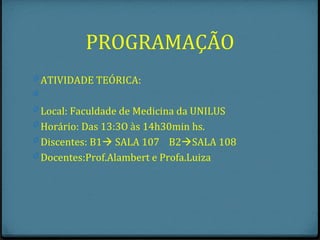 PROGRAMAÇÃO
0 ATIVIDADE TEÓRICA:
0
0 Local: Faculdade de Medicina da UNILUS
0 Horário: Das 13:3O às 14h30min hs.
0 Discentes: B1 SALA 107 B2SALA 108
0 Docentes:Prof.Alambert e Profa.Luiza
 