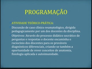 PROGRAMAÇÃO
0 ATIVIDADE TEÓRICO-PRÁTICA:
0 Discussão de caso clínico reumatológico, dirigida
  pedagogicamente por um dos docentes da disciplina.
0 Objetivos: Através do processo didático socrático de
  perguntas e respostas o docente encaminha o
  raciocínio dos discentes para os prováveis
  diagnósticos diferenciais, criando-se também a
  oportunidade de rever conceitos de anatomia,
  fisiologia aplicada e autoimunidade.
 