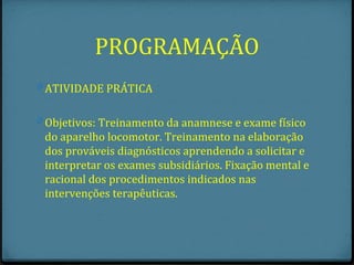 PROGRAMAÇÃO
0 ATIVIDADE PRÁTICA


0 Objetivos: Treinamento da anamnese e exame físico
 do aparelho locomotor. Treinamento na elaboração
 dos prováveis diagnósticos aprendendo a solicitar e
 interpretar os exames subsidiários. Fixação mental e
 racional dos procedimentos indicados nas
 intervenções terapêuticas.
 