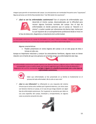 10
integran para permitir el movimiento del cuerpo. Las articulaciones son nombradas frecuente como “coyunturas”.
Algunas personas con Artritis Reumatoide dicen “¡Uy! Me duelen las coyunturas”.
 ¿Qué es son las enfermedades autoinmunes? Son el conjunto de enfermedades que
desarrolla el mismo cuerpo, desencadenadas por la dificultad para
recocer algunas funciones normales del cuerpo. Son el tipo de
enfermedades en donde pareciera que el cuerpo se “atacará a sí
mismo”, y suelen suceder por alteraciones de diverso tipo, motivo por
lo cual requieren de un acompañamiento profesional desde el inicio en
la fase de detección, diagnóstico y tratamiento de la enfermedad.
Las enfermedades autoinmunes son un grupo de enfermedades en las cuales el sistema inmunológico, (diseñado para defender y
controlar al cuerpo de infecciones y tumores) ataca al propio organismo y causa daño en determinados órganos.
Algunas características:
 Pueden presentarse en varios órganos del cuerpo o en un solo grupo de ellos e
incluso en sólo uno.
Aunque es importante relacionar y conocer los antecedentes familiares, algunas veces no tienen
relación con el hecho de que otra persona en la familia tenga una enfermedad de este tipo.
Las enfermedades autoinmunes pueden aparecer por diversos factores y algunas veces es difícil establecer si
corresponden a una o a varias causas, por lo que le sugerimos que si está en la fase de detección o
diagnóstico de la artritis reumatoide, averigüe si alguien en su familia ha presentado esta u otros tipos de
enfermedades autoinmunes.
Saber que enfermedades se han presentado en su familia es fundamental en el
proceso de toda enfermedad. ¡No lo eche en saco roto!
 ¿Qué es una inflamación? La inflamación es una respuesta del sistema
inmune que se activa ante cambios por lo general externos, y en otros casos
con factores internos al cuerpo, en el caso de que tenga relación con algún
tipo de enfermedad autoinmune. Por lo general se caracteriza por dolor en
una zona específica del cuerpo, hinchazón y enrojecimiento; en algunos
casos se presenta sensación de calor.
 