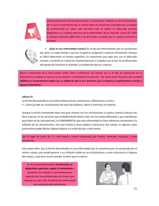 11
Usted puede tener Artritis Reumatoide y no presentar inflación en las articulaciones,
por lo que es importante que se realice todos los exámenes solicitados por su equipo
de profesionales en salud, esto permitirá que se realice un adecuado proceso
diagnóstico y el manejo oportuno de la enfermedad. No se angustie si para SU CASO
le solicitan exámenes diferentes a los del vecino, recuerde que su cuerpo es distinto al
de todos.
 ¿Qué es una enfermedad crónica? Es el tipo de enfermedades que se caracterizan
por durar un largo tiempo y que por lo generar progresan o avanzan lentamente. Aunque
es difícil determinar el tiempo específico, es importante que sepa que con el adecuado
manejo y teniendo en cuenta las recomendaciones y cuidados que le dan los profesionales
del equipo de salud que lo atienden, su calidad de vida va a mejorar.
Algunos profesionales de la salud pueden utilizar sellos o indicaciones que facilitan que en el lugar de autorización de los
medicamentos establezcan relación con la cantidad o especificidad de la atención. ¡No sienta temor! Recuerde que la palabra
CRÓNICA no necesariamente implica que su calidad de vida se va a deteriorar, por el contrario, le podrá facilitar el acceso a
algunos tratamientos.
¡Ahora sí!
La Artritis Reumatoide es una enfermedad articular autoinmune, inflamatoria y crónica.
Y… Como ya sabe las características de estas dos palabras, ahora si entremos en materia…
Aunque la artritis reumatoide tiene una gran relación con las articulaciones y nuestra creencia cultural nos
lleva a pensar en las personas que probablemente hemos visto con las manos diferentes y que manifiestan
gran dolor en las articulaciones, es FUNDAMENTAL que esta enfermedad no hace referencia únicamente a la
inflación de las articulaciones, sino que involucra otros tejidos y estructuras del cuerpo, en algunos casos
particulares puede afectar órganos lejanos a la unión de dos o más huesos.
Son el lugar de unión de 2 o más huesos y están compuestas por huesos, tendones, músculos y otras
estructuras.
Esto quiere decir que la Artritis Reumatoide es una enfermedad que se caracteriza por ser producida por el
mismo cuerpo, que puede generar o no inflación visible en las articulaciones u otras estructuras y órganos
del cuerpo, y que dura mucho tiempo, es decir que es crónica.
Es muy importante realizar la detección, el
diagnóstico oportuno, seguir el tratamiento y
mantener los cuidados y recomendaciones
sugeridas por los profesionales de la salud que
manejan su caso. Esto facilitará que enfermedad
sea manejada adecuadamente.
 