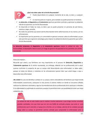 12
¿Qué más debo saber de la Artritis Reumatoide?
 Puede desarrollarse en cualquier momento de la vida, es decir, a cualquier
edad.
 Es más frecuente en mujeres, pero también se puede presentar en hombres.
 La detección, el diagnóstico y el tratamiento oportuno permiten controlar y optimizar la calidad de
vida de los pacientes con Artritis Reumatoide.
 Se desarrolla en todas las razas, es decir, que se puede presentar en personas de piel blanca,
mestiza o negra, amarilla.
 No todos los pacientes que tienen Artritis Reumatoide tienen deformaciones en las manos y en las
articulaciones.
 Es importante que los pacientes y la comunidad en general conozcan sobre la enfermedad, ya que
esto permite que se generen estrategias para mejorar la calidad de vida de los pacientes que sufren
Artritis Reumatoide.
La detección temprana, el diagnóstico y el tratamiento oportuno mejora la calidad de vida, la
funcionalidad, el desempeño laboral social y el riesgo de generar discapacidad en los pacientes con artritis
reumatoide.
Antes de empezar…
Recuerde que usted y sus familiares son muy importantes en el proceso de Detección, Diagnóstico y
Tratamiento oportuno de la artritis reumatoide, sin embargo, deberán ser los profesionales de la salud
quienes confirmen la sospecha de que su cuerpo está desarrollando esta enfermedad. Lo debe saber,
porque no todos los dolores o molestias en las articulaciones quieren decir que usted tenga o vaya a
desarrollar esta enfermedad.
¡No olvide! En caso de identificar cambios en su cuerpo o tener antecedentes de familiares que hayan tenido
enfermedades autoinmunes, acérquese lo más pronto al sistema médico en donde se encuentre afiliado,
realícese los exámenes solicitados y siga las recomendaciones de los profesionales de la salud que o atienden.
Si la enfermedad es confirmada los anteriores consejos le permitirán tener una posibilidad de tener una mejor
calidad de vida.
La calidad de vida no solo implica que le realicen muchos exámenes o que tenga muchas consultas, o le den medicame
grandes cantidades; sino que tiene que ver con una SUMA de actitudes propias, que junto al acompañamiento del eq
profesionales que le atienden, el apoyo de su familia y en su trabajo, además de los cuidados que genere y la responsabilid
tenga sobre su cuerpo; le permitirán sentirse cómodo para comprender la enfermedad como un proceso que grac
 