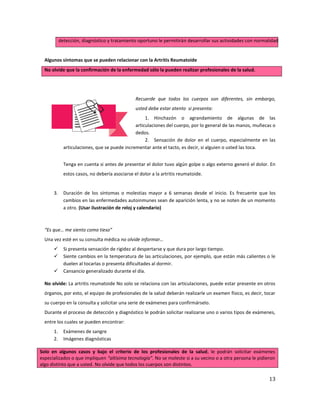 13
detección, diagnóstico y tratamiento oportuno le permitirán desarrollar sus actividades con normalidad.
Algunos síntomas que se pueden relacionar con la Artritis Reumatoide
No olvide que la confirmación de la enfermedad sólo la pueden realizar profesionales de la salud.
Recuerde que todos los cuerpos son diferentes, sin embargo,
usted debe estar atento si presenta:
1. Hinchazón o agrandamiento de algunas de las
articulaciones del cuerpo, por lo general de las manos, muñecas o
dedos.
2. Sensación de dolor en el cuerpo, especialmente en las
articulaciones, que se puede incrementar ante el tacto, es decir, si alguien o usted las toca.
Tenga en cuenta si antes de presentar el dolor tuvo algún golpe o algo externo generó el dolor. En
estos casos, no debería asociarse el dolor a la artritis reumatoide.
3. Duración de los síntomas o molestias mayor a 6 semanas desde el inicio. Es frecuente que los
cambios en las enfermedades autoinmunes sean de aparición lenta, y no se noten de un momento
a otro. (Usar ilustración de reloj y calendario)
“Es que… me siento como tieso”
Una vez esté en su consulta médica no olvide informar…
 Si presenta sensación de rigidez al despertarse y que dura por largo tiempo.
 Siente cambios en la temperatura de las articulaciones, por ejemplo, que están más calientes o le
duelen al tocarlas o presenta dificultades al dormir.
 Cansancio generalizado durante el día.
No olvide: La artritis reumatoide No solo se relaciona con las articulaciones, puede estar presente en otros
órganos, por esto, el equipo de profesionales de la salud deberán realizarle un examen físico, es decir, tocar
su cuerpo en la consulta y solicitar una serie de exámenes para confirmárselo.
Durante el proceso de detección y diagnóstico le podrán solicitar realizarse uno o varios tipos de exámenes,
entre los cuales se pueden encontrar:
1. Exámenes de sangre
2. Imágenes diagnósticas
Solo en algunos casos y bajo el criterio de los profesionales de la salud, le podrán solicitar exámenes
especializados o que impliquen “altísima tecnología”. No se moleste si a su vecino o a otra persona le pidieron
algo distinto que a usted. No olvide que todos los cuerpos son distintos.
 