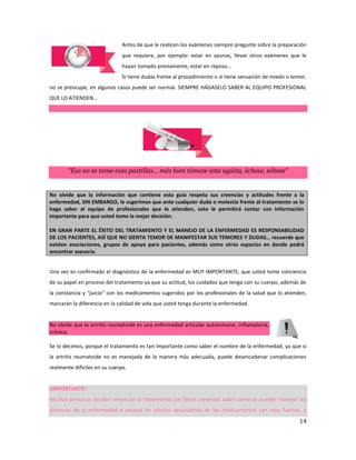 14
Antes de que le realicen los exámenes siempre pregunte sobre la preparación
que requiere, por ejemplo: estar en ayunas, llevar otros exámenes que le
hayan tomado previamente, estar en reposo…
Si tiene dudas frente al procedimiento o si tiene sensación de miedo o temor,
no se preocupe, en algunos casos puede ser normal. SIEMPRE HÁGASELO SABER AL EQUIPO PROFESIONAL
QUE LO ATIENDEN…
“Eso no se tome esas pastillas… más bien tómese esta agüita, échese, sóbese”
No olvide que la información que contiene esta guía respeta sus creencias y actitudes frente a la
enfermedad, SIN EMBARGO, le sugerimos que ante cualquier duda o molestia frente al tratamiento se lo
haga saber al equipo de profesionales que lo atienden, esto le permitirá contar con información
importante para que usted tome la mejor decisión.
EN GRAN PARTE EL ÉXITO DEL TRATAMIENTO Y EL MANEJO DE LA ENFERMEDAD ES RESPONSABILIDAD
DE LOS PACIENTES, ASÍ QUE NO SIENTA TEMOR DE MANIFESTAR SUS TEMORES Y DUDAS… recuerde que
existen asociaciones, grupos de apoyo para pacientes, además como otros espacios en donde podrá
encontrar asesoría.
Una vez es confirmado el diagnóstico de la enfermedad es MUY IMPORTANTE, que usted tome conciencia
de su papel en proceso del tratamiento ya que su actitud, los cuidados que tenga con su cuerpo, además de
la constancia y “juicio” con los medicamentos sugeridos por los profesionales de la salud que lo atienden,
marcarán la diferencia en la calidad de vida que usted tenga durante la enfermedad.
No olvide que la artritis reumatoide es una enfermedad articular autoinmune, inflamatoria,
crónica.
Se lo decimos, porque el tratamiento es tan importante como saber el nombre de la enfermedad, ya que si
la artritis reumatoide no es manejada de la manera más adecuada, puede desencadenar complicaciones
realmente difíciles en su cuerpo.
¡IMPORTANTE!
Muchas personas deciden renunciar al tratamiento por falsas creencias sobre cómo se pueden manejar los
síntomas de la enfermedad o porque los efectos secundarios de los medicamentos son muy fuertes, y
 