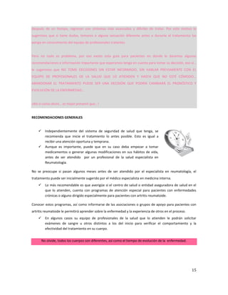 15
después de un tiempo, regresan con síntomas más avanzados y difíciles de tratar. Por este motivo le
sugerimos que si tiene dudas, temores o alguna sensación diferente antes o durante el tratamiento las
ponga en conocimiento del equipo de profesionales tratantes.
Pero no todo es problema, por eso existe esta guía para pacientes en donde le daremos algunas
recomendaciones e información importante que esperamos tenga en cuenta para tomar su decisión, eso sí…
le sugerimos que NO TOME DECISIONES SIN ESTAR INFORMADO, SIN HABLAR PREVIAMENTE CON EL
EQUIPO DE PROFESIONALES DE LA SALUD QUE LO ATIENDEN Y HASTA QUE NO ESTÉ CÓMODO…
ABANDONAR EL TRATAMIENTO PUEDE SER UNA DECISIÓN QUE PODRÍA CAMBIARÁ EL PRONÓSTICO Y
EVOLUCIÓN DE LA ENFERMEDAD…
¡Ahí si como dicen… es mejor prevenir que…!
RECOMENDACIONES GENERALES
 Independientemente del sistema de seguridad de salud que tenga, se
recomienda que inicie el tratamiento lo antes posible. Esto es igual a
recibir una atención oportuna y temprana.
 Aunque es importante, puede que en su caso deba empezar a tomar
medicamentos o generar algunas modificaciones en sus hábitos de vida,
antes de ser atendido por un profesional de la salud especialista en
Reumatología.
No se preocupe si pasan algunos meses antes de ser atendido por el especialista en reumatología, el
tratamiento puede ser inicialmente sugerido por el médico especialista en medicina interna.
 Lo más recomendable es que averigüe si el centro de salud o entidad aseguradora de salud en el
que lo atienden, cuenta con programas de atención especial para pacientes con enfermedades
crónicas o alguno dirigido especialmente para pacientes con artritis reumatoide.
Conocer estos programas, así como informarse de las asociaciones o grupos de apoyo para pacientes con
artritis reumatoide le permitirá aprender sobre la enfermedad y la experiencia de otros en el proceso.
 En algunos casos su equipo de profesionales de la salud que lo atienden le podrán solicitar
exámenes de sangre u otros distintos a los del inicio para verificar el comportamiento y la
efectividad del tratamiento en su cuerpo.
No olvide, todos los cuerpos son diferentes, así como el tiempo de evolución de la enfermedad.
 