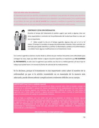 16
¿Qué más debo saber del tratamiento?
Es importante que sepa que durante el tratamiento se establecen unos periodos de tiempo para identificar
los cambios positivos o negativos que se generan como respuesta a los medicamentos y a las modificaciones
en sus hábitos de vida, por esto NO SE SUGIERE que suspenda o modifique la cantidad de medicamentos
recomendados antes de que sea atendido nuevamente por el profesional de la salud tratante.
CONTROLES Y CITAS CON ESPECIALISTAS
Durante el tiempo del tratamiento le podrán sugerir que asista a algunas citas con
otros especialistas o controles con los profesionales de la salud que llevan su caso, por
eso es importante:
 Debe cumplir la cita en el tiempo sugerido, algunas citas son a 4, 6 o 12
meses. El tiempo lo considera el equipo de profesionales tratantes. Estos controles son
normales para poder identificar y verificar la efectividad o cambios en la enfermedad o
si se deben hacer algunas modificaciones en el tratamiento inicial.
Si el control sugerido se demora mucho desde la última cita por motivos frecuentes como dificultades para
conseguir las citas, viajes que debe realizar o alguna situación específica es importante que NO SUSPENDA
EL TRATAMIENTO, en este caso le sugerimos que solicite una cita con su médico general y él sea el que le
indique qué puede hacer o le renueve las fechas de solicitud de los medicamentos.
Se lo decimos, porque el tratamiento es tan importante como saber el nombre de la
enfermedad, ya que si la artritis reumatoide no es manejada de la manera más
adecuada, puede desencadenar complicaciones realmente difíciles en su cuerpo.
¡IMPORTANTE! (usar icono o resaltado especial)
Muchas personas deciden renunciar al tratamiento por falsas creencias sobre cómo se pueden manejar los
síntomas de la enfermedad o porque los efectos secundarios de los medicamentos son muy fuertes, y
después de un tiempo, regresan con síntomas más avanzados y difíciles de tratar. Por este motivo le
sugerimos que si tiene dudas, temores o alguna sensación diferente antes o durante el tratamiento las
ponga en conocimiento del equipo de profesionales tratantes.
Pero no todo es problema, por eso existe esta guía para pacientes en donde le daremos algunas
recomendaciones e información importante que esperamos tenga en cuenta para tomar su decisión, eso sí…
le sugerimos que NO TOME DECISIONES SIN ESTAR INFORMADO, SIN HABLAR PREVIAMENTE CON EL
EQUIPO DE PROFESIONALES DE LA SALUD QUE LO ATIENDEN Y HASTA QUE NO ESTÉ CÓMODO…
ABANDONAR EL TRATAMIENTO PUEDE SER UNA DECISIÓN QUE PODRÍA CAMBIARÁ EL PRONÓSTICO Y
EVOLUCIÓN DE LA ENFERMEDAD…
¡Ahí si como dicen… es mejor prevenir que…!
 
