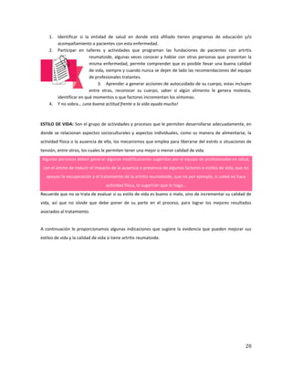 20
1. Identificar si la entidad de salud en donde está afiliado tienen programas de educación y/o
acompañamiento a pacientes con esta enfermedad.
2. Participar en talleres y actividades que programan las fundaciones de pacientes con artritis
reumatoide, algunas veces conocer y hablar con otras personas que presentan la
misma enfermedad, permite comprender que es posible llevar una buena calidad
de vida, siempre y cuando nunca se dejen de lado las recomendaciones del equipo
de profesionales tratantes.
3. Aprender a generar acciones de autocuidado de su cuerpo, estas incluyen
entre otras, reconocer su cuerpo, saber si algún alimento le genera molestia,
identificar en qué momentos o que factores incrementan los síntomas.
4. Y no sobra… ¡una buena actitud frente a la vida ayuda mucho!
ESTILO DE VIDA: Son el grupo de actividades y procesos que le permiten desarrollarse adecuadamente, en
donde se relacionan aspectos socioculturales y aspectos individuales, como su manera de alimentarse, la
actividad física o la ausencia de ella, los mecanismos que emplea para liberarse del estrés o situaciones de
tensión, entre otros, los cuales le permiten tener una mejor o menor calidad de vida.
Algunas personas deben generar algunas modificaciones sugeridas por el equipo de profesionales en salud,
con el ánimo de reducir el impacto de la ausencia o presencia de algunos factores o estilos de vida, que no
apoyan la recuperación y el tratamiento de la artritis reumatoide, que no por ejemplo, si usted no hace
actividad física, le sugerirán que lo haga…
Recuerde que no se trata de evaluar si su estilo de vida es bueno o malo, sino de incrementar su calidad de
vida, así que no olvide que debe poner de su parte en el proceso, para lograr los mejores resultados
asociados al tratamiento.
A continuación le proporcionamos algunas indicaciones que sugiere la evidencia que pueden mejorar sus
estilos de vida y la calidad de vida si tiene artritis reumatoide.
 