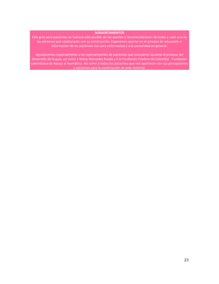 23
AGRADECIMIENTOS
Esta guía para pacientes no hubiera sido posible sin los aportes y recomendaciones de todas y cada una de
las personas que colaboraron con su construcción. Esperamos aportar en el proceso de educación e
información de los pacientes con esta enfermedad y a la comunidad en general.
Agradecemos especialmente a los representantes de pacientes que estuvieron durante el proceso del
desarrollo de la guía, así como a María Mercedes Rueda y a la Fundación Fundare de Colombia - Fundación
colombiana de Apoyo al reumático. Así como a todos los pacientes que nos aportaron con sus percepciones
y opiniones para la construcción de este material.
 
