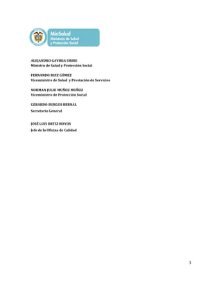 3
ALEJANDRO GAVIRIA URIBE
Ministro de Salud y Protección Social
FERNANDO RUIZ GÓMEZ
Viceministro de Salud y Prestación de Servicios
NORMAN JULIO MUÑOZ MUÑOZ
Viceministro de Protección Social
GERARDO BURGOS BERNAL
Secretario General
JOSÉ LUIS ORTIZ HOYOS
Jefe de la Oficina de Calidad
 