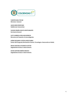 4
YANETH GINA TOVAR
Directora General
ALICIA RIOS HURTADO
Subdirector General (e)
LILIANA MARÍA ZAPATA BUSTAMANTE
Secretaria General
LUCY GABRIELA DELGADO MURCIA
Directora de Fomento a la Investigación
JAIME EDUARDO CASTELLANOS PARRA
Gestor del Programa Nacional de Ciencia, Tecnología e Innovación en Salud.
HILDA GRACIELA PACHECO GAITÁN
Seguimiento técnico e interventoría
DAVID ARTURO RIBÓN OROZCO
Seguimiento técnico e interventoría
 