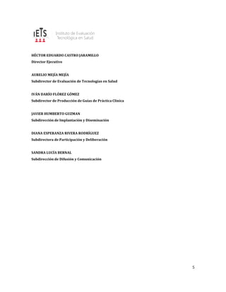 5
HÉCTOR EDUARDO CASTRO JARAMILLO
Director Ejecutivo
AURELIO MEJÍA MEJÍA
Subdirector de Evaluación de Tecnologías en Salud
IVÁN DARÍO FLÓREZ GÓMEZ
Subdirector de Producción de Guías de Práctica Clínica
JAVIER HUMBERTO GUZMAN
Subdirección de Implantación y Diseminación
DIANA ESPERANZA RIVERA RODRÍGUEZ
Subdirectora de Participación y Deliberación
SANDRA LUCÍA BERNAL
Subdirección de Difusión y Comunicación
 