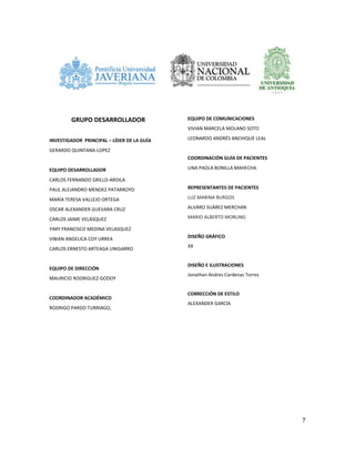 7
GRUPO DESARROLLADOR
INVESTIGADOR PRINCIPAL – LÍDER DE LA GUÍA
GERARDO QUINTANA-LOPEZ
EQUIPO DESARROLLADOR
CARLOS FERNANDO GRILLO-ARDILA
PAUL ALEJANDRO MENDEZ PATARROYO
MARÍA TERESA VALLEJO ORTEGA
OSCAR ALEXANDER GUEVARA CRUZ
CARLOS JAIME VELÁSQUEZ
YIMY FRANCISCO MEDINA VELASQUEZ
VIBIAN ANGELICA COY URREA
CARLOS ERNESTO ARTEAGA UNIGARRO
EQUIPO DE DIRECCIÓN
MAURICIO RODRIGUEZ-GODOY
COORDINADOR ACADÉMICO
RODRIGO PARDO TURRIAGO,
EQUIPO DE COMUNICACIONES
VIVIAN MARCELA MOLANO SOTO
LEONARDO ANDRÉS ANCHIQUE LEAL
COORDINACIÓN GUÍA DE PACIENTES
LINA PAOLA BONILLA MAHECHA
REPRESENTANTES DE PACIENTES
LUZ MARINA BURGOS
ALVARO SUÁREZ MERCHAN
MARIO ALBERTO MORLING
DISEÑO GRÁFICO
XX
DISEÑO E ILUSTRACIONES
Jonathan Andres Cardenas Torres
CORRECCIÓN DE ESTILO
ALEXANDER GARCÍA
 