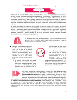 8
El desarrollo de Guías de Práctica Clínica es un importante avance en la generación de acciones que
permiten mejorar la calidad de atención de los pacientes con sospecha o con diagnóstico de Artritis
Reumatoide en el marco del Sistema General de Seguridad Social y Salud en Colombia. En donde se
considera de vital importancia generar una guía dirigida a pacientes, cuidadores y familiares, de tal manera
que esto permita que usted y su familia o demás personas interesadas en el tema, conozcan sobre los
avances en el manejo de la Artritis Reumatoide, por eso, la guía se llama Guía de Práctica Clínica basada en
evidencia.
Del mismo modo, la guía para pacientes se convierte en un elemento que se orienta a mejorar la calidad de
información y comprensión sobre la enfermedad y le permite a los pacientes y cuidadores conocer los
derechos y deberes que tienen, así como despejar dudas frente al proceso de la enfermedad. Razón por la
cual la creación de capítulos específicos para pacientes de la Guía de Práctica Clínica para la Detección
Temprana, Diagnóstico y Atención Integral de la Artritis Reumatoide, permite que haya una mejor
comprensión por parte de los pacientes y cuidadores.
Es importante que usted tenga presente que esta guía contiene información
general y que no reemplaza la información proporcionada por el equipo de
profesionales de la salud que lo atienden.
 Recuerde que el comportamiento de
la enfermedad es independiente y
único, por lo que no se puede
generalizar el tratamiento, ni
comparar el comportamiento de su
cuerpo, con el de ningún otro
paciente, así él o ella hayan
presentado síntomas similares a los
suyos.
 Si usted o algún familiar tiene dudas
frente a la información suministrada o
los cambios que experimenta su cuerpo
en relación a la Artritis Reumatoide, le
sugerimos que se comunique con los
profesionales de la salud que lo
atienden en su próximo control.
 Si puede, le invitamos a
que participe en los diversos
escenarios dispuestos para el
acompañamiento de las y los
pacientes con Artritis
Reumatoide, como, los grupos de
apoyo, asociaciones de pacientes o en
las diversas actividades que desarrollan
los centros de atención en salud para los
pacientes con Artritis Reumatoide.
Por esto es fundamental enfatizar en que la intención de la Guía de Práctica Clínica
para la Detección Temprana, Diagnóstico y Atención Integral de la Artritis
Reumatoide Versión Pacientes está dirigida a que usted como paciente con Artritis
Reumatoide conozca de la enfermedad, además de que esta información le ayude a
participar activamente en la toma de decisiones que los profesionales de la salud le
sugieran para el manejo particular de su caso, en este sentido, la guía reconoce las variaciones culturales,
sus creencias y actitudes específicas sobre la enfermedad, así que permítanos darle la bienvenida a la Guía
de Pacientes de Artritis Reumatoide, en esta guía usted encontrará información actualizada,
recomendaciones y consejos útiles para el manejo de la Artritis Reumatoide, no olvide que si tiene
preguntas o dudas debe resolverlas inicialmente con alguno de los profesionales de la salud que apoya su
tratamiento.
 