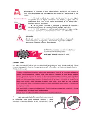 9
No sienta pena de expresarse, si siente miedo, tensión o le preocupa algo particular es
mejor hablar y comprender que cada día es una oportunidad para que su calidad de vida
mejore.
 Si usted considera que requiere apoyo para leer o posee alguna
discapacidad que le impide comprender este material, hágalo saber, los
profesionales de la salud estarán atentos a colaborarle de una manera clara y
adecuada según sus necesidades.
 La información contenida en esta guía no reemplaza el concepto o
consultas especificas con los profesionales de la salud que lo atienden.
 No olvide que su cuerpo es diferente a todos los cuerpos, lo que hace que
reaccione o se comporte de una manera única frente a esta enfermedad.
ATENCIÓN
En esta guía encontrará información importante relacionada con el proceso de
detección temprana, el diagnóstico y el tratamiento de pacientes con Artritis
Reumatoide con edades entre los 16 y los 65 años.
La Artritis Reumatoide es una enfermedad articular
autoinmune, inflamatoria y crónica.
¿Que qué? “Me están hablando en chino”
Vamos por partes…
Para lograr comprender qué es la Artritis Reumatoide es importante saber algunas cosas del sistema
inmunitario para poder relacionar el comportamiento de la enfermedad y su relación con las articulaciones y
otras partes del cuerpo.
El sistema inmunológico es el conjunto de estructuras que protegen el cuerpo de las infecciones, de los agentes
externos como virus y bacterias. Cada vez que el cuerpo identifica la presencia de alguno de estos elementos
extraños, genera una respuesta de defensa. En el caso de las enfermedades autoinmunes, estas se producen
cuando este sistema presenta alteraciones en el reconocimiento de las señales e información del cuerpo. Por eso
es muy común escuchar “es una enfermedad que ataca al mismo cuerpo”, lo que quiere decir, que al cuerpo le
cuesta reconocer su propio funcionamiento y genera reacciones para combatir agente externos que muchas veces
son propios y normales.
En el caso de producirse una enfermedad autoinmune el mismo cuerpo genera una serie de mecanismos o síntomas
que lo ponen alerta, por ejemplo, fiebre, inflación y dolor.
Nota: En el caso específico de la artritis reumatoide es característica la inflamación.
 ¿Qué es una articulación? Una articulación es el conjunto
de estructuras como como músculos, tendones y vasos
sanguíneos; que están alrededor de dos o más huesos, que se
 