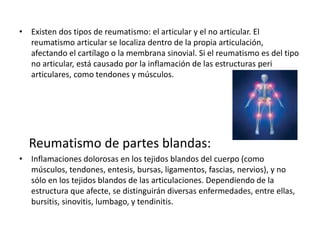 • Existen dos tipos de reumatismo: el articular y el no articular. El
reumatismo articular se localiza dentro de la propia articulación,
afectando el cartílago o la membrana sinovial. Si el reumatismo es del tipo
no articular, está causado por la inflamación de las estructuras peri
articulares, como tendones y músculos.
Reumatismo de partes blandas:
• Inflamaciones dolorosas en los tejidos blandos del cuerpo (como
músculos, tendones, entesis, bursas, ligamentos, fascias, nervios), y no
sólo en los tejidos blandos de las articulaciones. Dependiendo de la
estructura que afecte, se distinguirán diversas enfermedades, entre ellas,
bursitis, sinovitis, lumbago, y tendinitis.
 