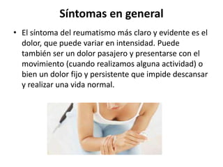 Síntomas en general
• El síntoma del reumatismo más claro y evidente es el
dolor, que puede variar en intensidad. Puede
también ser un dolor pasajero y presentarse con el
movimiento (cuando realizamos alguna actividad) o
bien un dolor fijo y persistente que impide descansar
y realizar una vida normal.
 