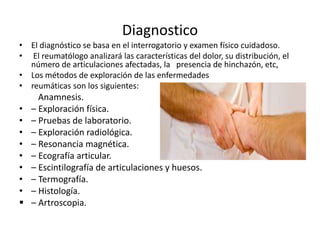 Diagnostico
• El diagnóstico se basa en el interrogatorio y examen físico cuidadoso.
• El reumatólogo analizará las características del dolor, su distribución, el
número de articulaciones afectadas, la presencia de hinchazón, etc,
• Los métodos de exploración de las enfermedades
• reumáticas son los siguientes:
Anamnesis.
• – Exploración física.
• – Pruebas de laboratorio.
• – Exploración radiológica.
• – Resonancia magnética.
• – Ecografía articular.
• – Escintilografía de articulaciones y huesos.
• – Termografía.
• – Histología.
 – Artroscopia.
 