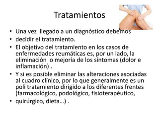 Tratamientos
• Una vez llegado a un diagnóstico debemos
• decidir el tratamiento.
• El objetivo del tratamiento en los casos de
enfermedades reumáticas es, por un lado, la
eliminación o mejoría de los síntomas (dolor e
inflamación) .
• Y si es posible eliminar las alteraciones asociadas
al cuadro clínico, por lo que generalmente es un
poli tratamiento dirigido a los diferentes frentes
(farmacológico, podológico, fisioterapéutico,
• quirúrgico, dieta…) .
 