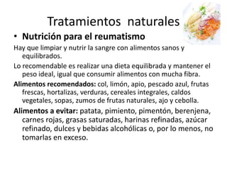 Tratamientos naturales
• Nutrición para el reumatismo
Hay que limpiar y nutrir la sangre con alimentos sanos y
equilibrados.
Lo recomendable es realizar una dieta equilibrada y mantener el
peso ideal, igual que consumir alimentos con mucha fibra.
Alimentos recomendados: col, limón, apio, pescado azul, frutas
frescas, hortalizas, verduras, cereales integrales, caldos
vegetales, sopas, zumos de frutas naturales, ajo y cebolla.
Alimentos a evitar: patata, pimiento, pimentón, berenjena,
carnes rojas, grasas saturadas, harinas refinadas, azúcar
refinado, dulces y bebidas alcohólicas o, por lo menos, no
tomarlas en exceso.
 