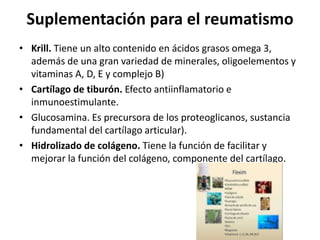 Suplementación para el reumatismo
• Krill. Tiene un alto contenido en ácidos grasos omega 3,
además de una gran variedad de minerales, oligoelementos y
vitaminas A, D, E y complejo B)
• Cartílago de tiburón. Efecto antiinflamatorio e
inmunoestimulante.
• Glucosamina. Es precursora de los proteoglicanos, sustancia
fundamental del cartílago articular).
• Hidrolizado de colágeno. Tiene la función de facilitar y
mejorar la función del colágeno, componente del cartílago.
 