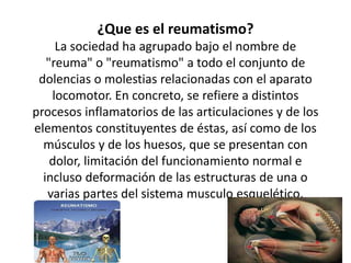 ¿Que es el reumatismo?
La sociedad ha agrupado bajo el nombre de
"reuma" o "reumatismo" a todo el conjunto de
dolencias o molestias relacionadas con el aparato
locomotor. En concreto, se refiere a distintos
procesos inflamatorios de las articulaciones y de los
elementos constituyentes de éstas, así como de los
músculos y de los huesos, que se presentan con
dolor, limitación del funcionamiento normal e
incluso deformación de las estructuras de una o
varias partes del sistema musculo esquelético.
 