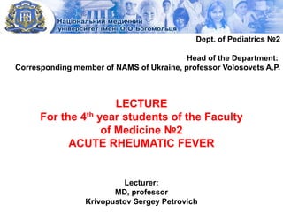 LECTURE
For the 4th year students of the Faculty
of Medicine №2
ACUTE RHEUMATIC FEVER
Lecturer:
MD, professor
Krivopustov Sergey Petrovich
Dept. of Pediatrics №2
Head of the Department:
Corresponding member of NAMS of Ukraine, professor Volosovets A.P.
 
