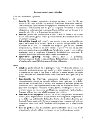 Reumatismos	
  de	
  partes	
  blandas	
  
	
  
R.P.B.	
  de	
  Extremidades	
  Superiores	
  
Codo	
  
• Bursitis	
   Olecraniana:	
   secundaria	
   a	
   traumas,	
   cristales	
   o	
   infección.	
   No	
   hay	
  
limitación	
  del	
  rango	
  articular,	
  hay	
  aumento	
  de	
  volumen	
  doloroso	
  (a	
  veces	
  no).	
  
Descartar	
  origen	
  séptico	
  siempre,	
  luego	
  gotosos.	
  Si	
  es	
  séptico	
  se	
  drena	
  y	
  se	
  deja	
  
cloxacilina	
   (estafilococo),	
   con	
   lo	
   que	
   se	
   recuperan.	
   Puncionar	
   y	
   estudiar	
  
citoquimico,	
   bacteriano,	
   luz	
   polarizada.	
   Nunca	
   infiltrar	
   con	
   corticoides	
   si	
   se	
  
sospecha	
  infección,	
  si	
  se	
  descarta,	
  es	
  bueno	
  infiltrar.	
  	
  
• Nódulos:	
   pueden	
   ser	
   reumatoideos	
   o	
   tofos.	
   El	
   tofo	
   al	
   apretarlo	
   se	
   ve	
   mas	
  
blanco	
  y	
  amarillento,	
  puede	
  abrirse	
  	
  y	
  liberar	
  material.	
  Nódulos	
  reumatoideo	
  se	
  
erosionan	
  y	
  sale	
  agua	
  
• Epicondilitis	
   lateral	
   (del	
   tenista):	
   muy	
   común,	
   origen	
   en	
   epicondilo	
   que	
  
agarra	
   extensores	
   de	
   la	
   muñeca.	
   Dolor	
   a	
   la	
   presión	
   del	
   epicondilo.	
   Se	
   usa	
  
maniobra	
   de	
   la	
   silla.	
   Se	
   corrobora	
   con	
   ecografía	
   que	
   se	
   vera	
   distintas	
  
ecogenicidades,	
   edema.	
   Si	
   se	
   hace	
   crónica	
   se	
   puede	
   ver	
   que	
   se	
   calcifico	
  
generando	
  exostosis	
  y	
  anormalidad	
  ósea.	
  Para	
  tratarla	
  se	
  usa:	
  reposo	
  relativo,	
  
analgésico,	
   soporte	
   antebrazo,	
   fisioterapia,	
   fortalecimiento	
   isométrico	
   de	
  
músculos	
  y	
  tendones,	
  infiltración	
  local	
  con	
  corticoesterioides.	
  
• Epitrocleitis	
   (golfista):	
   patología	
   similar,	
   dolor	
   a	
   la	
   palpación,	
  
pronosupinación	
  y	
  flexión	
  contra	
  resistencia	
  de	
  la	
  muñeca.	
  Se	
  estudia	
  con	
  eco	
  
y/o	
  radiografía	
  mas	
  AINES,	
  fisioterapia,	
  férula	
  e	
  infiltración.	
  	
  
	
  
Mano	
  
• Ganglión:	
   quiste	
   sinovial,	
   no	
   es	
   patológico.	
   Tiene	
   revestimiento	
   sinovial	
   con	
  
contenido	
   gelatisnoso,	
   puede	
   ser	
   indoloro	
   o	
   dolor	
   mecanico.	
   Si	
   no	
   genera	
  
problemas	
   no	
   se	
   trata,	
   si	
   hay	
   dolor	
   o	
   molestar	
   se	
   puede	
   aspirar	
   con	
   aguja	
  
gruesa	
  e	
  infiltrar	
  con	
  corticoesteroides,	
  si	
  no	
  funciona	
  se	
  opera,	
  pero	
  con	
  gran	
  
recidiva.	
  	
  
• Tenosinovitis	
   de	
   Quervain:	
   compromiso	
   inflamatorio	
   del	
   primer	
  
compartimiento	
   extensor	
   de	
   músculos	
   abductor	
   largo	
   y	
   extensor	
   corto.	
   Dolor	
  
mecánico	
  en	
  borde	
  radial	
  de	
  la	
  muñeca,	
  con	
  aumento	
  de	
  volumen	
  que	
  es	
  una	
  
inflamación	
   local	
   con	
   engrosamiento	
   de	
   la	
   vaina.	
   Se	
   estudia	
   con	
   dolor	
   a	
   la	
  
palpación,	
  mas	
  signo	
  de	
  Filkelstein	
  positivo.	
  Se	
  trata	
  con	
  bloquear	
  la	
  muñeca	
  y	
  
el	
  primer	
  eje,	
  se	
  usa	
  muñequera	
  que	
  bloquee	
  de	
  manera	
  semi-­‐rigida	
  el	
  pulgar.	
  
Se	
  puede	
  infiltrar,	
  si	
  es	
  muy	
  rebelde	
  se	
  opera,	
  con	
  recidivas.	
  
• Enfermedad	
   de	
   Dupuytren:	
   contexto	
   de	
   alcohol,	
   dislipidemia,	
   antecedente	
  
familiar,	
  edad.	
  Engrosamiento	
  y	
  acortamiento	
  de	
  fascia	
  palmar,	
  compromete	
  3	
  
y	
   4to	
   dedo.	
   Hay	
   umbilicación	
   de	
   la	
   palma	
   frente	
   a	
   los	
   tendones	
   flexores,	
   que	
  
limitan	
  la	
  flexión	
  y	
  extensión.	
  En	
  fase	
  temprana	
  se	
  trata	
  con	
  calor,	
  estiramiento,	
  
ultrasonido	
  y	
  corticoide	
  local.	
  Cuando	
  es	
  tardío	
  se	
  puede	
  operar	
  o	
  fasciotomia	
  
palmar.	
  	
  
• Dedo	
   en	
   gatillo:	
  nodulo	
  desarrollado	
  a	
  partir	
  del	
  tendón	
  o	
  en	
  la	
  polea	
  donde	
  
se	
  desliza	
  el	
  tendón.	
  Se	
  infiltra	
  con	
  cuidado	
  porque	
  tendón	
  se	
  puede	
  romper.	
  

	
  

13	
  

 