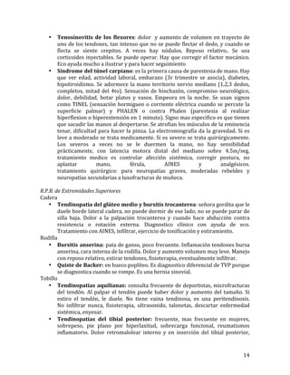 •

•

Tenosinovitis	
   de	
   los	
   flexores:	
   dolor	
   	
   y	
   aumento	
   de	
   volumen	
   en	
   trayecto	
   de	
  
uno	
  de	
  los	
  tendones,	
  tan	
  intenso	
  que	
  no	
  se	
  puede	
  flectar	
  el	
  dedo,	
  y	
  cuando	
  se	
  
flecta	
   se	
   siente	
   crepitos.	
   A	
   veces	
   hay	
   nódulos.	
   Reposo	
   relativo..	
   Se	
   usa	
  
corticoides	
  inyectables.	
  Se	
  puede	
  operar.	
  Hay	
  que	
  corregir	
  el	
  factor	
  mecánico.	
  
Eco	
  ayuda	
  mucho	
  a	
  ilustrar	
  y	
  para	
  hacer	
  seguimiento	
  
Síndrome	
  del	
  túnel	
  carpiano:	
  es	
  la	
  primera	
  causa	
  de	
  parestesia	
  de	
  mano.	
  Hay	
  
que	
   ver	
   edad,	
   actividad	
   laboral,	
   embarazo	
   (3r	
   trimestre	
   se	
   asocia),	
   diabetes,	
  	
  
hipotiroidismo.	
   Se	
   adormece	
   la	
   mano	
   territorio	
   nervio	
   mediano	
   (1,2,3	
   dedos,	
  
completos,	
   mitad	
   del	
   4to).	
   Sensación	
   de	
   hinchazón,	
   compromiso	
   neurológico,	
  
dolor,	
   debilidad,	
   botar	
   platos	
   y	
   vasos.	
   Empeora	
   en	
   la	
   noche.	
   Se	
   usan	
   signos	
  
como	
   TINEL	
   (sensación	
   hormigueo	
   o	
   corriente	
   eléctrica	
   cuando	
   se	
   percute	
   la	
  
superficie	
   palmar)	
   y	
   PHALEN	
   o	
   contra	
   Phalen	
   (parestesia	
   al	
   realizar	
  
hiperflexion	
   o	
   hiperextensión	
   en	
   1	
   minuto).	
   Signo	
   mas	
   especifico	
   es	
   que	
   tienen	
  
que	
   sacudir	
   las	
   manos	
   al	
   despertarse.	
   Se	
   atrofian	
   los	
   músculos	
   de	
   la	
   eminencia	
  
tenar,	
   dificultad	
   para	
   hacer	
   la	
   pinza.	
   La	
   electromiografía	
   da	
   la	
   gravedad.	
   Si	
   es	
  
leve	
  a	
  moderado	
  se	
  trata	
  medicamente.	
  Si	
  es	
  severo	
  se	
  trata	
  quirúrgicamente.	
  
Los	
   severos	
   a	
   veces	
   no	
   se	
   le	
   duermen	
   la	
   mano,	
   no	
   hay	
   sensibilidad	
  
prácticamente,	
   con	
   latencia	
   motora	
   distal	
   del	
   mediano	
   sobre	
   4.5m/seg.	
  
tratamiento	
   medico	
   es	
   controlar	
   afección	
   sistémica,	
   corregir	
   postura,	
   no	
  
aplastar	
  
mano,	
  
férula,	
  
AINES	
  
y	
  
analgésicos.	
  
tratamiento	
   quirúrgico:	
   para	
   neuropatías	
   graves,	
   moderadas	
   rebeldes	
   y	
  
neuropatías	
  secundarias	
  a	
  luxofracturas	
  de	
  muñeca.	
  	
  

	
  
R.P.B.	
  de	
  Extremidades	
  Superiores	
  
Cadera	
  
• Tendinopatia	
  del	
  glúteo	
  medio	
  y	
  bursitis	
  trocanterea:	
  señora	
  gordita	
  que	
  le	
  
duele	
  borde	
  lateral	
  cadera,	
  no	
  puede	
  dormir	
  de	
  ese	
  lado,	
  no	
  se	
  puede	
  parar	
  de	
  
silla	
   baja.	
   Dolor	
   a	
   la	
   palpación	
   trocanterea	
   y	
   cuando	
   hace	
   abducción	
   contra	
  
resistencia	
   o	
   rotación	
   externa.	
   Diagnostico	
   clínico	
   con	
   ayuda	
   de	
   eco.	
  
Tratamiento	
  con	
  AINES,	
  infiltrar,	
  ejercicio	
  de	
  tonificación	
  y	
  estiramiento.	
  	
  
Rodilla	
  
• Bursitis	
  anserina:	
  pata	
  de	
  ganso,	
  poco	
  frecuente.	
  Inflamación	
  tendones	
  bursa	
  
anserina,	
  cara	
  interna	
  de	
  la	
  rodilla.	
  Dolor	
  y	
  aumento	
  volumen	
  muy	
  leve.	
  Manejo	
  
con	
  reposo	
  relativo,	
  estirar	
  tendones,	
  fisioterapia,	
  eventualmente	
  infiltrar.	
  	
  
• Quiste	
   de	
   Backer:	
   en	
  hueco	
  poplíteo.	
  Es	
  diagnostico	
  diferencial	
  de	
  TVP	
  porque	
  
se	
  diagnostica	
  cuando	
  se	
  rompe.	
  Es	
  una	
  hernia	
  sinovial.	
  
Tobillo	
  
• Tendinopatias	
   aquilianas:	
   consulta	
  frecuente	
  de	
  deportistas,	
  microfracturas	
  
del	
   tendón.	
   Al	
   palpar	
   el	
   tendón	
   puede	
   haber	
   dolor	
   y	
   aumento	
   del	
   tamaño.	
   Si	
  
estiro	
   el	
   tendón,	
   le	
   duele.	
   No	
   tiene	
   vaina	
   tendinosa,	
   es	
   una	
   peritendinosis.	
  	
  
No	
   infiltrar	
   nunca,	
   fisioterapia,	
   ultrasonido,	
   talonetas,	
   descartar	
   enfermedad	
  
sistémica,	
  enyesar.	
  	
  
• Tendinopatias	
   del	
   tibial	
   posterior:	
   frecuente,	
   mas	
   frecuente	
   en	
   mujeres,	
  
sobrepeso,	
   pie	
   plano	
   por	
   hiperlaxitud,	
   sobrecarga	
   funcional,	
   reumatismos	
  
inflamatorio.	
   Dolor	
   retromalolear	
   interno	
   y	
   en	
   inserción	
   del	
   tibial	
   posterior,	
  

	
  

14	
  

 