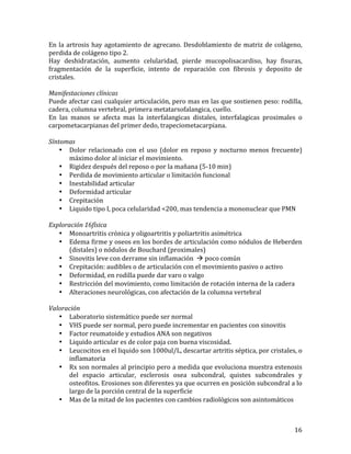 En	
   la	
   artrosis	
   hay	
   agotamiento	
   de	
   agrecano.	
   Desdoblamiento	
   de	
   matriz	
   de	
   colágeno,	
  
perdida	
  de	
  colágeno	
  tipo	
  2.	
  
Hay	
   deshidratación,	
   aumento	
   celularidad,	
   pierde	
   mucopolisacardiso,	
   hay	
   fisuras,	
  
fragmentación	
   de	
   la	
   superficie,	
   intento	
   de	
   reparación	
   con	
   fibrosis	
   y	
   deposito	
   de	
  
cristales.	
  
	
  	
  
Manifestaciones	
  clínicas	
  
Puede	
  afectar	
  casi	
  cualquier	
  articulación,	
  pero	
  mas	
  en	
  las	
  que	
  sostienen	
  peso:	
  rodilla,	
  
cadera,	
  columna	
  vertebral,	
  primera	
  metatarsofalangica,	
  cuello.	
  
En	
   las	
   manos	
   se	
   afecta	
   mas	
   la	
   interfalangicas	
   distales,	
   interfalagicas	
   proximales	
   o	
  
carpometacarpianas	
  del	
  primer	
  dedo,	
  trapeciometacarpiana.	
  
	
  
Síntomas	
  
• Dolor	
   relacionado	
   con	
   el	
   uso	
   (dolor	
   en	
   reposo	
   y	
   nocturno	
   menos	
   frecuente)	
  
máximo	
  dolor	
  al	
  iniciar	
  el	
  movimiento.	
  
• Rigidez	
  después	
  del	
  reposo	
  o	
  por	
  la	
  mañana	
  (5-­‐10	
  min)	
  
• Perdida	
  de	
  movimiento	
  articular	
  o	
  limitación	
  funcional	
  
• Inestabilidad	
  articular	
  
• Deformidad	
  articular	
  
• Crepitación	
  
• Liquido	
  tipo	
  I,	
  poca	
  celularidad	
  <200,	
  mas	
  tendencia	
  a	
  mononuclear	
  que	
  PMN	
  
	
  
Exploración	
  16física	
  
• Monoartritis	
  crónica	
  y	
  oligoartritis	
  y	
  poliartritis	
  asimétrica	
  
• Edema	
  firme	
  y	
  oseos	
  en	
  los	
  bordes	
  de	
  articulación	
  como	
  nódulos	
  de	
  Heberden	
  
(distales)	
  o	
  nódulos	
  de	
  Bouchard	
  (proximales)	
  
• Sinovitis	
  leve	
  con	
  derrame	
  sin	
  inflamación	
  	
  à	
  poco	
  común	
  
• Crepitación:	
  audibles	
  o	
  de	
  articulación	
  con	
  el	
  movimiento	
  pasivo	
  o	
  activo	
  
• Deformidad,	
  en	
  rodilla	
  puede	
  dar	
  varo	
  o	
  valgo	
  
• Restricción	
  del	
  movimiento,	
  como	
  limitación	
  de	
  rotación	
  interna	
  de	
  la	
  cadera	
  
• Alteraciones	
  neurológicas,	
  con	
  afectación	
  de	
  la	
  columna	
  vertebral	
  
	
  
Valoración	
  
• Laboratorio	
  sistemático	
  puede	
  ser	
  normal	
  
• VHS	
  puede	
  ser	
  normal,	
  pero	
  puede	
  incrementar	
  en	
  pacientes	
  con	
  sinovitis	
  
• Factor	
  reumatoide	
  y	
  estudios	
  ANA	
  son	
  negativos	
  
• Liquido	
  articular	
  es	
  de	
  color	
  paja	
  con	
  buena	
  viscosidad.	
  
• Leucocitos	
  en	
  el	
  liquido	
  son	
  1000ul/L,	
  descartar	
  artritis	
  séptica,	
  por	
  cristales,	
  o	
  
inflamatoria	
  
• Rx	
  son	
  normales	
  al	
  principio	
  pero	
  a	
  medida	
  que	
  evoluciona	
  muestra	
  estenosis	
  
del	
   espacio	
   articular,	
   esclerosis	
   osea	
   subcondral,	
   quistes	
   subcondrales	
   y	
  
osteofitos.	
  Erosiones	
  son	
  diferentes	
  ya	
  que	
  ocurren	
  en	
  posición	
  subcondral	
  a	
  lo	
  
largo	
  de	
  la	
  porción	
  central	
  de	
  la	
  superficie	
  
• Mas	
  de	
  la	
  mitad	
  de	
  los	
  pacientes	
  con	
  cambios	
  radiológicos	
  son	
  asintomáticos	
  
	
  
	
  

16	
  

 