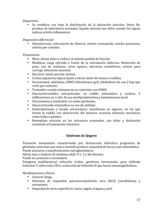 Diagnostico	
  
• Se	
   establece	
   con	
   base	
   la	
   distribución	
   de	
   la	
   afectación	
   articular.	
   Datos	
   Rx,	
  
pruebas	
  de	
  laboratorio	
  normales,	
  liquido	
  sinovial	
  son	
  útiles	
  cuando	
  los	
  signos	
  
indican	
  artritis	
  inflamatoria	
  
	
  
Diagnostico	
  diferencial	
  
• Osteonecrosis,	
   articulación	
   de	
   Charcot,	
   artritis	
   reumatoide,	
   artritis	
   psoriasica,	
  
artritis	
  por	
  cristales.	
  
	
  
Tratamiento	
  
• Meta:	
  aliviar	
  dolor	
  y	
  reducir	
  al	
  mínimo	
  pedida	
  de	
  función	
  
• Modificar	
   carga	
   ejercida	
   a	
   través	
   de	
   la	
   articulación	
   dolorosa.	
   Reducción	
   de	
  
peso,	
   uso	
   de	
   muleteas,	
   otros	
   apoyos,	
   ejercicios	
   isométricos,	
   ortosis	
   para	
  
corregir	
  alineación	
  anormal.	
  
• Ejercicio:	
  taichí,	
  piscina,	
  termas.	
  	
  
• Crema	
  capsaicina	
  tópica	
  ayuda	
  a	
  aliviar	
  dolor	
  de	
  manos	
  o	
  rodillas	
  
• Paracetamol,	
  salicilatos,	
  AINES	
  (Diclofenaco	
  gel),	
  inhibidores	
  de	
  cox-­‐2	
  hay	
  que	
  
verlo	
  por	
  contexto	
  
• Tramadol:	
  cuando	
  síntomas	
  no	
  se	
  controlan	
  con	
  AINES	
  
• Glucocorticuodides	
   intraarticular:	
   en	
   rodilla	
   sintomática	
   y	
   cardera.	
   3	
  
infiltraciones	
  en	
  1	
  año.	
  Se	
  usa	
  metilprednisolona	
  y	
  betametasona	
  local	
  
• Glucosamina	
  y	
  condroitin:	
  no	
  están	
  aprobados.	
  
• Glucocorticoide	
  sistemático	
  no	
  son	
  de	
  utilidad.	
  
• Desbridamiento	
   y	
   lavado	
   artroscópico:	
   beneficioso	
   en	
   algunos,	
   en	
   los	
   que	
  
tienen	
   la	
   rodilla	
   con	
   destrucción	
   del	
   menisco	
   ocasiona	
   síntomas	
   mecánicos	
  
como	
  traba	
  o	
  pandeo.	
  	
  
• Reemplazo	
   articular	
   en	
   los	
   artrosicos	
   avanzados,	
   con	
   dolor	
   y	
   disfunción	
  
resistente	
  al	
  tratamiento	
  intensivo.	
  	
  
	
  
	
  
Síndrome	
  de	
  Sjogren	
  
	
  
Trastorno	
   inmunitario	
   caracterizado	
   por	
   destrucción	
   linfocítica	
   progresiva	
   de	
  
glándulas	
  exocrinas	
  que	
  muy	
  a	
  menudo	
  produce	
  sequedad	
  de	
  boca	
  y	
  ojos	
  sintomática.	
  
Puede	
  asociarse	
  a	
  manifestaciones	
  extraglandulares.	
  
Afecta	
  mas	
  a	
  mujeres	
  de	
  mediana	
  edad.	
  9:1,	
  3	
  y	
  4to	
  decenio.	
  
Puede	
  ser	
  primario	
  o	
  secundario.	
  	
  	
  
Patogenia	
   multifactorial:	
   infección	
   virales,	
   genéticos,	
   hormonales,	
   gran	
   infiltado	
  
linfocitos	
  T	
  sobre	
  todo	
  CD4	
  y	
  activación	
  de	
  linfocitos	
  B	
  que	
  hacen	
  inmunoglobulinas.	
  	
  
	
  
Manifestaciones	
  clínicas	
  
• General:	
  fatiga	
  
• Síntomas	
   de	
   sequedad:	
   queratoconjuntivitis	
   seca	
   (KCS)	
   (xeroftalmia)	
   y	
  
xerostomía	
  
• Sequedad	
  de	
  otras	
  superficies:	
  nariz,	
  vagina,	
  tráquea	
  y	
  piel.	
  
	
  

17	
  

 