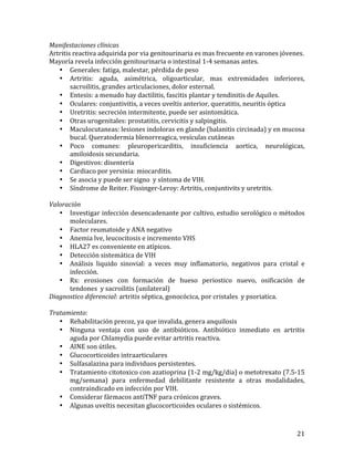 Manifestaciones	
  clínicas	
  
Artritis	
  reactiva	
  adquirida	
  por	
  via	
  genitourinaria	
  es	
  mas	
  frecuente	
  en	
  varones	
  jóvenes.	
  	
  
Mayoría	
  revela	
  infección	
  genitourinaria	
  o	
  intestinal	
  1-­‐4	
  semanas	
  antes.	
  
• Generales:	
  fatiga,	
  malestar,	
  pérdida	
  de	
  peso	
  
• Artritis:	
   aguda,	
   asimétrica,	
   oligoarticular,	
   mas	
   extremidades	
   inferiores,	
  
sacroilitis,	
  grandes	
  articulaciones,	
  dolor	
  esternal.	
  	
  
• Entesis:	
  a	
  menudo	
  hay	
  dactilitis,	
  fascitis	
  plantar	
  y	
  tendinitis	
  de	
  Aquiles.	
  
• Oculares:	
  conjuntivitis,	
  a	
  veces	
  uveítis	
  anterior,	
  queratitis,	
  neuritis	
  óptica	
  
• Uretritis:	
  secreción	
  intermitente,	
  puede	
  ser	
  asintomática.	
  
• Otras	
  urogenitales:	
  prostatitis,	
  cervicitis	
  y	
  salpingitis.	
  
• Maculocutaneas:	
  lesiones	
  indoloras	
  en	
  glande	
  (balanitis	
  circinada)	
  y	
  en	
  mucosa	
  
bucal.	
  Queratodermia	
  blenorreagica,	
  vesículas	
  cutáneas	
  
• Poco	
   comunes:	
   pleuropericarditis,	
   insuficiencia	
   aortica,	
   neurológicas,	
  
amiloidosis	
  secundaria.	
  
• Digestivos:	
  disentería	
  
• Cardiaco	
  por	
  yersinia:	
  miocarditis.	
  
• Se	
  asocia	
  y	
  puede	
  ser	
  signo	
  	
  y	
  síntoma	
  de	
  VIH.	
  
• Síndrome	
  de	
  Reiter.	
  Fissinger-­‐Leroy:	
  Artritis,	
  conjuntivits	
  y	
  uretritis.	
  
	
  
Valoración	
  
• Investigar	
  infección	
  desencadenante	
  por	
  cultivo,	
  estudio	
  serológico	
  o	
  métodos	
  
moleculares.	
  
• Factor	
  reumatoide	
  y	
  ANA	
  negativo	
  
• Anemia	
  lve,	
  leucocitosis	
  e	
  incremento	
  VHS	
  
• HLA27	
  es	
  conveniente	
  en	
  atípicos.	
  
• Detección	
  sistemática	
  de	
  VIH	
  
• Análisis	
   liquido	
   sinovial:	
   a	
   veces	
   muy	
   inflamatorio,	
   negativos	
   para	
   cristal	
   e	
  
infección.	
  
• Rx:	
   erosiones	
   con	
   formación	
   de	
   hueso	
   periostico	
   nuevo,	
   osificación	
   de	
  
tendones	
  	
  y	
  sacroilitis	
  (unilateral)	
  
Diagnostico	
  diferencial:	
  artritis	
  séptica,	
  gonocócica,	
  por	
  cristales	
  	
  y	
  psoriatica.	
  	
  
	
  
Tratamiento:	
  
• Rehabilitación	
  precoz,	
  ya	
  que	
  invalida,	
  genera	
  anquilosis	
  
• Ninguna	
   ventaja	
   con	
   uso	
   de	
   antibióticos.	
   Antibiótico	
   inmediato	
   en	
   artritis	
  
aguda	
  por	
  Chlamydia	
  puede	
  evitar	
  artritis	
  reactiva.	
  
• AINE	
  son	
  útiles.	
  
• Glucocorticoides	
  intraarticulares	
  
• Sulfasalazina	
  para	
  individuos	
  persistentes.	
  
• Tratamiento	
   citotoxico	
   con	
   azatioprina	
   (1-­‐2	
   mg/kg/dia)	
   o	
   metotrexato	
   (7.5-­‐15	
  
mg/semana)	
   para	
   enfermedad	
   debilitante	
   resistente	
   a	
   otras	
   modalidades,	
  
contraindicado	
  en	
  infección	
  por	
  VIH.	
  
• Considerar	
  fármacos	
  antiTNF	
  para	
  crónicos	
  graves.	
  
• Algunas	
  uveítis	
  necesitan	
  glucocorticoides	
  oculares	
  o	
  sistémicos.	
  

	
  

21	
  

 