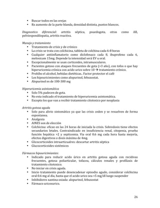 •
•

Buscar	
  todos	
  en	
  las	
  orejas	
  
Rx	
  aumento	
  de	
  la	
  parte	
  blanda,	
  densidad	
  distinta,	
  puntos	
  blancos.	
  

	
  
Diagnostico	
   diferencial:	
   artritis	
   séptica,	
   psuedogota,	
   otras	
   como	
   AR,	
  
pelviespondilopatia,	
  artritis	
  reactiva.	
  	
  
	
  
Manejo	
  y	
  tratamiento	
  
• Tratamiento	
  de	
  crisis	
  y	
  de	
  crónico	
  
• La	
  crisis	
  se	
  trata	
  con	
  colchicina,	
  tableta	
  de	
  colchina	
  cada	
  6-­‐8	
  horas	
  
• Cualquier	
   antiinflamatorio	
   como	
   diclofenaco	
   cada	
   8,	
   ibuprofeno	
   cada	
   6,	
  
meloxicam	
  15mg.	
  Depende	
  la	
  intensidad	
  será	
  EV	
  u	
  oral.	
  
• Excepcionalmente	
  se	
  usan	
  corticoides,	
  intramusculares.	
  
• Pacientes	
  gotoso	
  con	
  ataques	
  frecuentes	
  de	
  gota	
  (>3	
  año),	
  con	
  tofos	
  o	
  que	
  hay	
  
hiperuricemia	
  crónica	
  con	
  acido	
  urico	
  sobre	
  10	
  à	
  tratamiento	
  crónico.	
  	
  
• Prohíbo	
  el	
  alcohol,	
  bebidas	
  dietéticas..	
  Factor	
  protector	
  el	
  café	
  
• Los	
  hipouricimientes	
  como	
  alopurinol,	
  febuxostat.	
  	
  
• Alopurinol	
  es	
  de	
  100-­‐300	
  mg	
  	
  
	
  
Hiperuricemia	
  asintomática	
  
• Solo	
  5%	
  padecen	
  de	
  gota.	
  
• No	
  esta	
  indicado	
  el	
  tratamiento	
  de	
  hiperuricemia	
  asintomática.	
  
• Excepto	
  los	
  que	
  van	
  a	
  recibir	
  tratamiento	
  citotoxico	
  por	
  neoplasia	
  
	
  
Artritis	
  gotosa	
  aguda	
  
• Solo	
   para	
   alivio	
   sintomático	
   ya	
   que	
   las	
   crisis	
   ceden	
   y	
   se	
   resuelven	
   de	
   forma	
  
espontanea.	
  	
  
• Analgesia	
  
• AINES	
  son	
  de	
  elección	
  
• Colchicina:	
  eficaz	
  en	
  las	
  24	
  horas	
  de	
  iniciada	
  la	
  crisis.	
  Sobredosis	
  tiene	
  efectos	
  
secundarios	
   letales.	
   Contraindicado	
   en	
   insuficiencia	
   renal,	
   citopenia,	
   prueba	
  
función	
   hepática	
   >2	
   y	
   septicemia.	
   Via	
   oral	
   0.6	
   mg	
   cada	
   hora	
   hasta	
   mejoría,	
  
efectos	
  digestivos	
  o	
  dosis	
  máxima	
  de	
  4mg.	
  
• Glicocorticoides	
  intraarticualres:	
  descartar	
  artritis	
  séptica	
  
• Glucocorticoides	
  sistémicos	
  
	
  
Fármacos	
  hipouricimiantes:	
  
• Indicado	
   para	
   reducir	
   acido	
   úrico	
   en	
   artritis	
   gotosa	
   aguda	
   con	
   recidivas	
  
frecuentes,	
   gotosa	
   poliarticular,	
   tofacea,	
   cálculos	
   renales	
   y	
   profilaxis	
   de	
  
tratamiento	
  citotoxico.	
  	
  
• No	
  iniciar	
  en	
  crisis	
  aguda.	
  
• Inicio	
   tratamiento	
   puede	
   desencadenar	
   episodio	
   agudo,	
   considerar	
   colchicina	
  
oral	
  0.6	
  mg	
  al	
  día,	
  hasta	
  que	
  el	
  acido	
  urico	
  sea	
  <5	
  mg/dl	
  luego	
  suspender	
  
• Inhibidores	
  xantina	
  oxiada:	
  alopurinol,	
  febuxostat	
  
• Fármaco	
  uricosurico.	
  
	
  
	
  

26	
  

 