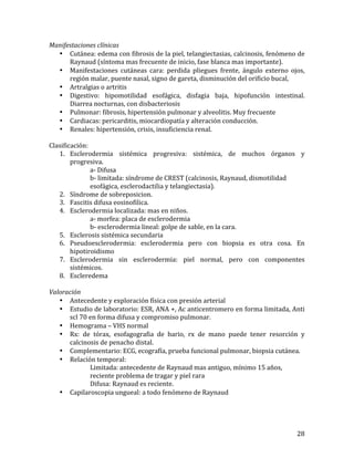 Manifestaciones	
  clínicas	
  
• Cutánea:	
  edema	
  con	
  fibrosis	
  de	
  la	
  piel,	
  telangiectasias,	
  calcinosis,	
  fenómeno	
  de	
  
Raynaud	
  (síntoma	
  mas	
  frecuente	
  de	
  inicio,	
  fase	
  blanca	
  mas	
  importante).	
  
• Manifestaciones	
   cutáneas	
   cara:	
   perdida	
   pliegues	
   frente,	
   ángulo	
   externo	
   ojos,	
  
región	
  malar,	
  puente	
  nasal,	
  signo	
  de	
  gareta,	
  disminución	
  del	
  orificio	
  bucal,	
  	
  
• Artralgias	
  o	
  artritis	
  
• Digestivo:	
   hipomotilidad	
   esofágica,	
   disfagia	
   baja,	
   hipofunción	
   intestinal.	
  
Diarrea	
  nocturnas,	
  con	
  disbacteriosis	
  
• Pulmonar:	
  fibrosis,	
  hipertensión	
  pulmonar	
  y	
  alveolitis.	
  Muy	
  frecuente	
  
• Cardiacas:	
  pericarditis,	
  miocardiopatía	
  y	
  alteración	
  conducción.	
  
• Renales:	
  hipertensión,	
  crisis,	
  insuficiencia	
  renal.	
  
	
  
Clasificación:	
  
1. Esclerodermia	
   sistémica	
   progresiva:	
   sistémica,	
   de	
   muchos	
   órganos	
   y	
  
progresiva.	
  
	
  
a-­‐	
  Difusa	
  
	
  
	
  
b-­‐	
  limitada:	
  síndrome	
  de	
  CREST	
  (calcinosis,	
  Raynaud,	
  dismotilidad	
  	
  
	
  
	
  
esofágica,	
  esclerodactilia	
  y	
  telangiectasia).	
  
2. Síndrome	
  de	
  sobreposicion.	
  
3. Fascitis	
  difusa	
  eosinofilica.	
  
4. Esclerodermia	
  localizada:	
  mas	
  en	
  niños.	
  	
  
	
  
	
  
a-­‐	
  morfea:	
  placa	
  de	
  esclerodermia	
  
	
  
	
  
b-­‐	
  esclerodermia	
  lineal:	
  golpe	
  de	
  sable,	
  en	
  la	
  cara.	
  	
  
5. Esclerosis	
  sistémica	
  secundaria	
  
6. Pseudoesclerodermia:	
   esclerodermia	
   pero	
   con	
   biopsia	
   es	
   otra	
   cosa.	
   En	
  
hipotiroidismo	
  
7. Esclerodermia	
   sin	
   esclerodermia:	
   piel	
   normal,	
   pero	
   con	
   componentes	
  
sistémicos.	
  
8. Escleredema	
  
	
  
Valoración	
  
• Antecedente	
  y	
  exploración	
  física	
  con	
  presión	
  arterial	
  	
  
• Estudio	
  de	
  laboratorio:	
  ESR,	
  ANA	
  +,	
  Ac	
  anticentromero	
  en	
  forma	
  limitada,	
  Anti	
  
scl	
  70	
  en	
  forma	
  difusa	
  y	
  compromiso	
  pulmonar.	
  	
  
• Hemograma	
  –	
  VHS	
  normal	
  
• Rx:	
   de	
   tórax,	
   esofagografia	
   de	
   bario,	
   rx	
   de	
   mano	
   puede	
   tener	
   resorción	
   y	
  
calcinosis	
  de	
  penacho	
  distal.	
  
• Complementario:	
  ECG,	
  ecografía,	
  prueba	
  funcional	
  pulmonar,	
  biopsia	
  cutánea.	
  	
  
• Relación	
  temporal:	
  
	
  
	
  
Limitada:	
  antecedente	
  de	
  Raynaud	
  mas	
  antiguo,	
  mínimo	
  15	
  años,	
  	
  
	
  
	
  
reciente	
  problema	
  de	
  tragar	
  y	
  piel	
  rara	
  
	
  
	
  
Difusa:	
  Raynaud	
  es	
  reciente.	
  	
  
• Capilaroscopia	
  ungueal:	
  a	
  todo	
  fenómeno	
  de	
  Raynaud	
  
	
  
	
  
	
  
	
  
	
  

28	
  

 
