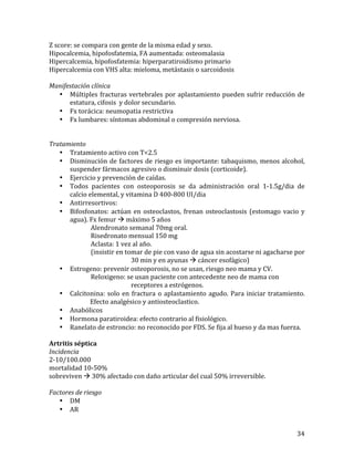 Z	
  score:	
  se	
  compara	
  con	
  gente	
  de	
  la	
  misma	
  edad	
  y	
  sexo.	
  	
  
Hipocalcemia,	
  hipofosfatemia,	
  FA	
  aumentada:	
  osteomalasia	
  
Hipercalcemia,	
  hipofosfatemia:	
  hiperparatiroidismo	
  primario	
  
Hipercalcemia	
  con	
  VHS	
  alta:	
  mieloma,	
  metástasis	
  o	
  sarcoidosis	
  
	
  
Manifestación	
  clínica	
  
• Múltiples	
   fracturas	
   vertebrales	
   por	
   aplastamiento	
   pueden	
   sufrir	
   reducción	
   de	
  
estatura,	
  cifosis	
  	
  y	
  dolor	
  secundario.	
  
• Fx	
  torácica:	
  neumopatia	
  restrictiva	
  
• Fx	
  lumbares:	
  síntomas	
  abdominal	
  o	
  compresión	
  nerviosa.	
  
	
  
	
  
Tratamiento	
  
• Tratamiento	
  activo	
  con	
  T<2.5	
  
• Disminución	
   de	
   factores	
   de	
   riesgo	
   es	
   importante:	
   tabaquismo,	
   menos	
   alcohol,	
  
suspender	
  fármacos	
  agresivo	
  o	
  disminuir	
  dosis	
  (corticoide).	
  
• Ejercicio	
  y	
  prevención	
  de	
  caídas.	
  	
  
• Todos	
   pacientes	
   con	
   osteoporosis	
   se	
   da	
   administración	
   oral	
   1-­‐1.5g/dia	
   de	
  
calcio	
  elemental,	
  y	
  vitamina	
  D	
  400-­‐800	
  UI/dia	
  
• Antirresortivos:	
  
• Bifosfonatos:	
   actúan	
   en	
   osteoclastos,	
   frenan	
   osteoclastosis	
   (estomago	
   vacio	
   y	
  
agua).	
  Fx	
  femur	
  à	
  máximo	
  5	
  años	
  
Alendronato	
  semanal	
  70mg	
  oral.	
  
Risedronato	
  mensual	
  150	
  mg	
  
Aclasta:	
  1	
  vez	
  al	
  año.	
  
(insistir	
  en	
  tomar	
  de	
  pie	
  con	
  vaso	
  de	
  agua	
  sin	
  acostarse	
  ni	
  agacharse	
  por	
  
	
  
	
  
30	
  min	
  y	
  en	
  ayunas	
  à	
  cáncer	
  esofágico)	
  
• Estrogeno:	
  prevenir	
  osteoporosis,	
  no	
  se	
  usan,	
  riesgo	
  neo	
  mama	
  y	
  CV.	
  
Reloxigeno:	
  se	
  usan	
  paciente	
  con	
  antecedente	
  neo	
  de	
  mama	
  con	
  	
  
	
  
	
  
receptores	
  a	
  estrógenos.	
  
• Calcitonina:	
   solo	
   en	
   fractura	
   o	
   aplastamiento	
   agudo.	
   Para	
   iniciar	
   tratamiento.	
  
	
  
Efecto	
  analgésico	
  y	
  antiosteoclastico.	
  
• Anabólicos	
  
• Hormona	
  paratiroidea:	
  efecto	
  contrario	
  al	
  fisiológico.	
  
• Ranelato	
  de	
  estroncio:	
  no	
  reconocido	
  por	
  FDS.	
  Se	
  fija	
  al	
  hueso	
  y	
  da	
  mas	
  fuerza.	
  	
  
	
  
Artritis	
  séptica	
  
Incidencia	
  
2-­‐10/100.000	
  
mortalidad	
  10-­‐50%	
  
sobreviven	
  à	
  30%	
  afectado	
  con	
  daño	
  articular	
  del	
  cual	
  50%	
  irreversible.	
  
	
  
Factores	
  de	
  riesgo	
  
• DM	
  
• AR	
  
	
  

34	
  

 