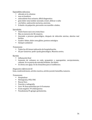 Espondilitis	
  infecciosa	
  
• ubicada	
  en	
  la	
  columna	
  
• mas	
  en	
  hombres	
  
• antecedente	
  foco	
  urinario,	
  difícil	
  diagnostico	
  
• gran	
  dolor	
  zona	
  lumbar	
  asociada	
  a	
  toser,	
  defecar	
  o	
  salta	
  
• con	
  fiebre,	
  sudoración	
  nocturna,	
  anorexia.	
  
• Si	
  duele	
  a	
  la	
  palpación,	
  percusión	
  con	
  martillo	
  o	
  dedos.	
  	
  
	
  
Sacroileitis	
  
• Unión	
  hueso	
  saco	
  con	
  cresta	
  iliaca	
  
• Mas	
  en	
  menores	
  de	
  40,	
  mujeres.	
  
• Asociado	
   a	
   proceso	
   ginecológico,	
   después	
   de	
   infección	
   uterina,	
   abortos	
   mal	
  
hechos.	
  
• Cuadro:	
  fiebre,	
  dolor	
  zona	
  glútea,	
  postura	
  antialgica	
  	
  
• Siempre	
  unilateral	
  
	
  
Tratamiento	
  
• Todos	
  los	
  AS	
  tienen	
  indicación	
  de	
  hospitalización.	
  
• AS	
  por	
  Gonorrea:	
  pedir	
  ayuda	
  ginecológica.	
  Muestra	
  uretra.	
  	
  
	
  
Bursitis	
  
• Inflamación	
  final	
  
• Aumento	
   de	
   volumen	
   en	
   codo,	
   prepatelar	
   o	
   suprapatelar,	
   enrojecimiento,	
  
caliente.	
  Se	
  ve	
  puerta	
  de	
  entrada	
  brillante.	
  Sin	
  fiebre.	
  
• Se	
  drena	
  con	
  aguja.	
  Se	
  da	
  cloxacilina	
  para	
  el	
  stafilococo.	
  	
  
	
  
Diagnostico	
  diferencial	
  AS	
  
Gota,	
  condrocalcinosis,	
  artritis	
  reactiva,	
  artritis	
  juvenil,	
  hemofilia,	
  tumores.	
  
	
  
Tratamiento	
  
• Hospitalizar	
  
• Hemograma,	
  PCR,	
  VHS	
  
• Buscar	
  foco.	
  
• Punción	
  y	
  radiografía	
  
• Coco	
  à	
  cloxa-­‐penicilina	
  por	
  6-­‐8	
  semanas	
  
• Gram	
  negativo	
  à	
  cefalosporina	
  	
  
• Pseudomonaà	
  agregar	
  gentamicina.	
  	
  
	
  
	
  
	
  
	
  
	
  
	
  
	
  
	
  
	
  

36	
  

 